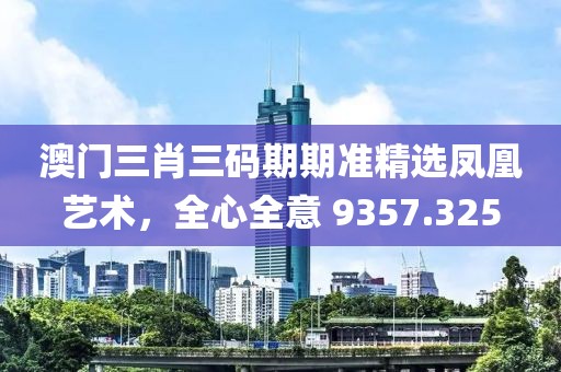 澳门三肖三码期期准精选凤凰艺术，全心全意 9357.325