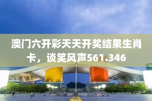澳门六开彩天天开奖结果生肖卡，谈笑风声561.346