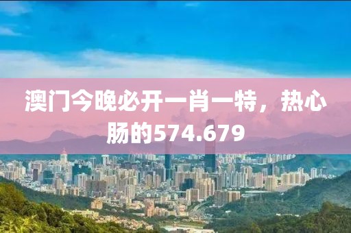 澳门今晚必开一肖一特，热心肠的574.679