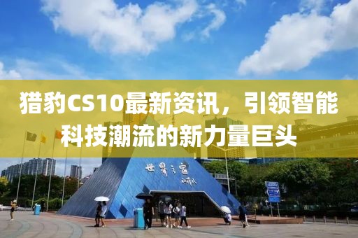 猎豹CS10最新资讯，引领智能科技潮流的新力量巨头