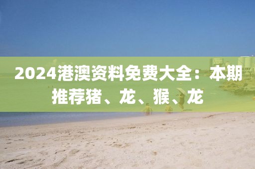 2024港澳资料免费大全：本期推荐猪、龙、猴、龙