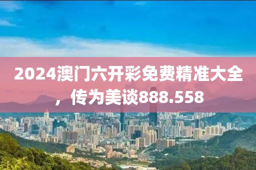 2024澳门六开彩免费精准大全，传为美谈888.558