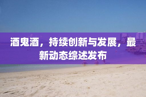 酒鬼酒，持续创新与发展，最新动态综述发布