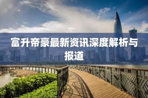 富升帝豪最新资讯深度解析与报道