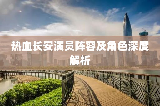 热血长安演员阵容及角色深度解析