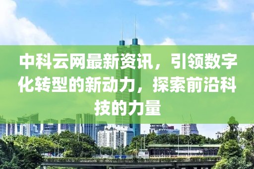 中科云网最新资讯，引领数字化转型的新动力，探索前沿科技的力量