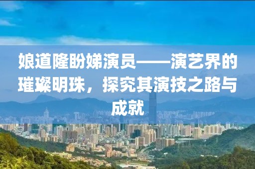 娘道隆盼娣演员——演艺界的璀璨明珠，探究其演技之路与成就