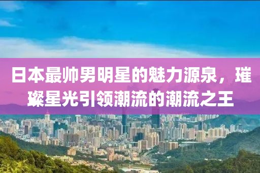 日本最帅男明星的魅力源泉，璀璨星光引领潮流的潮流之王