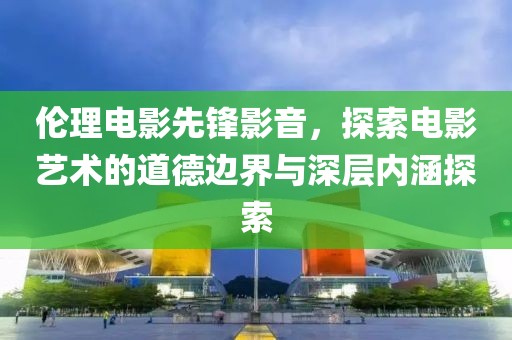 伦理电影先锋影音，探索电影艺术的道德边界与深层内涵探索