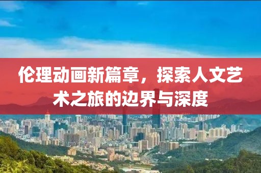 伦理动画新篇章，探索人文艺术之旅的边界与深度