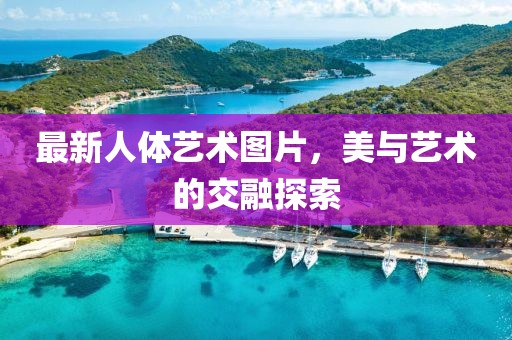 最新人体艺术图片，美与艺术的交融探索
