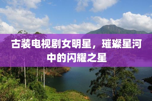古装电视剧女明星，璀璨星河中的闪耀之星