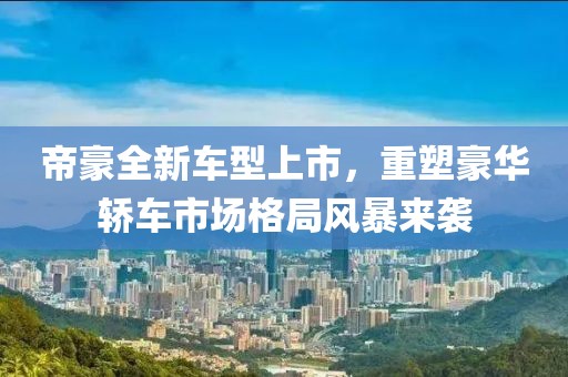 帝豪全新车型上市，重塑豪华轿车市场格局风暴来袭