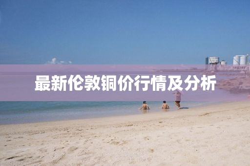 最新伦敦铜价行情及分析