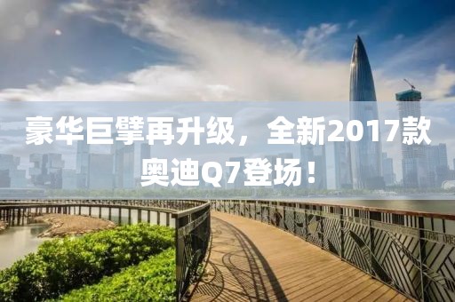 豪华巨擘再升级，全新2017款奥迪Q7登场！