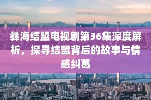 彝海结盟电视剧第36集深度解析，探寻结盟背后的故事与情感纠葛