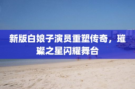 新版白娘子演员重塑传奇，璀璨之星闪耀舞台