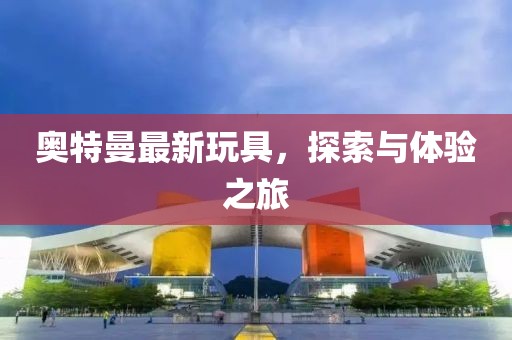 奥特曼最新玩具，探索与体验之旅