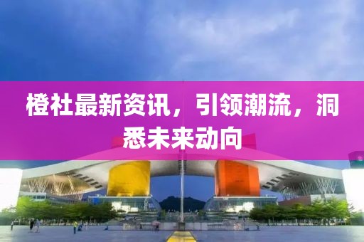 橙社最新资讯，引领潮流，洞悉未来动向