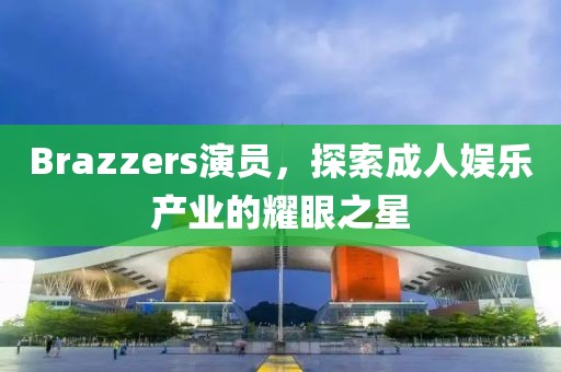 Brazzers演员，探索成人娱乐产业的耀眼之星