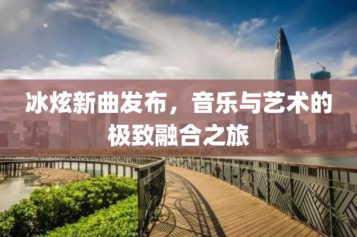 冰炫新曲发布，音乐与艺术的极致融合之旅