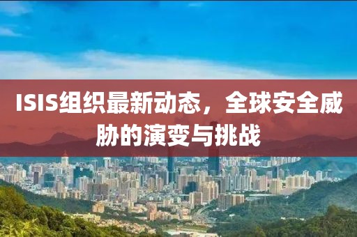 ISIS组织最新动态，全球安全威胁的演变与挑战