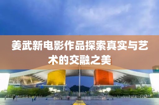 姜武新电影作品探索真实与艺术的交融之美