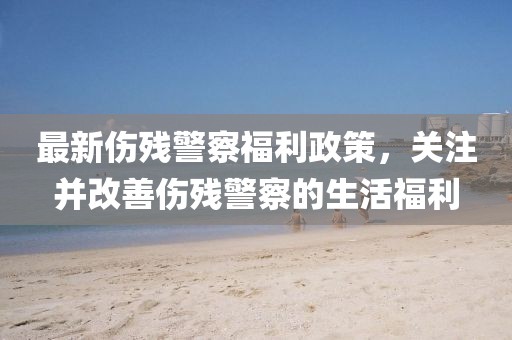 最新伤残警察福利政策，关注并改善伤残警察的生活福利