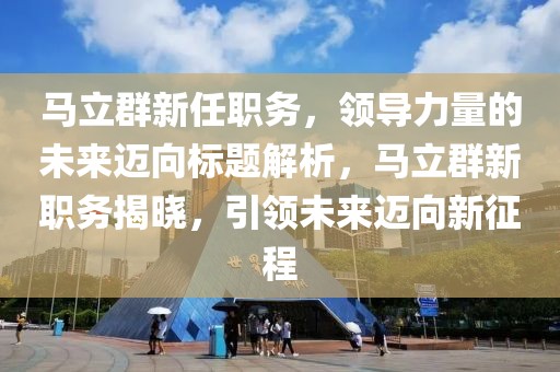 马立群新任职务，领导力量的未来迈向标题解析，马立群新职务揭晓，引领未来迈向新征程