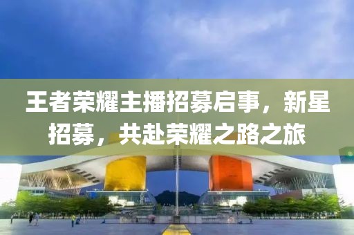 王者荣耀主播招募启事，新星招募，共赴荣耀之路之旅