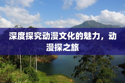 深度探究动漫文化的魅力，动漫探之旅