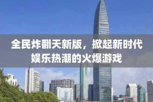 全民炸翻天新版，掀起新时代娱乐热潮的火爆游戏