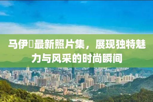 马伊琍最新照片集，展现独特魅力与风采的时尚瞬间