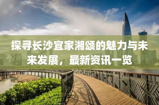 探寻长沙宜家湘颂的魅力与未来发展，最新资讯一览