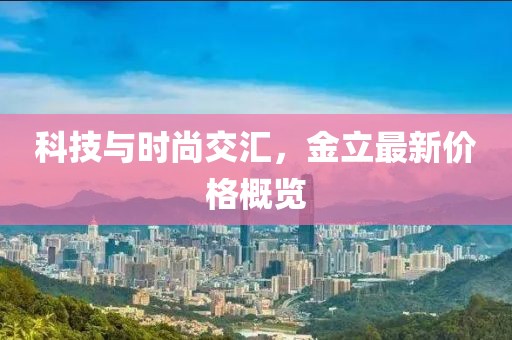 科技与时尚交汇，金立最新价格概览