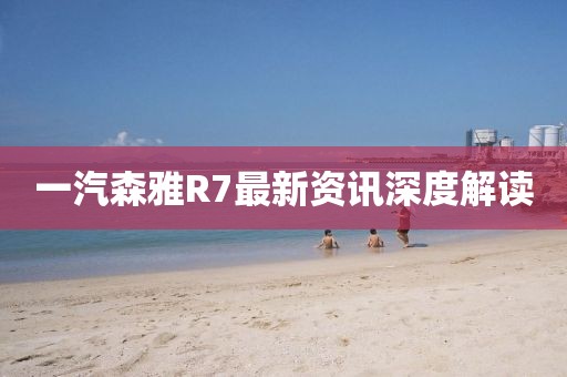 一汽森雅R7最新资讯深度解读