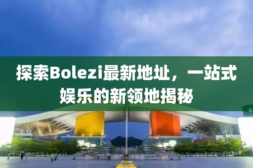 探索Bolezi最新地址，一站式娱乐的新领地揭秘