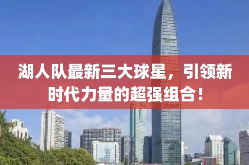 湖人队最新三大球星，引领新时代力量的超强组合！