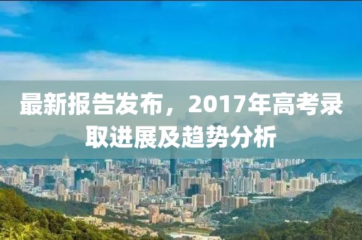 最新报告发布，2017年高考录取进展及趋势分析