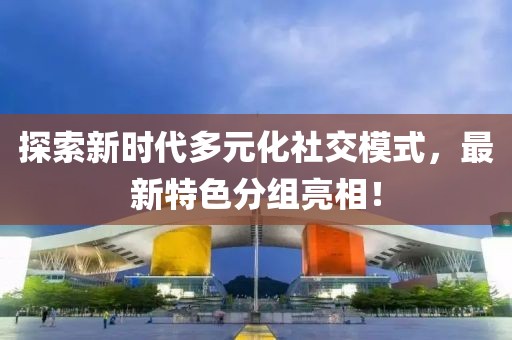 探索新时代多元化社交模式，最新特色分组亮相！