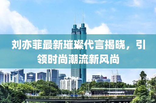刘亦菲最新璀璨代言揭晓，引领时尚潮流新风尚