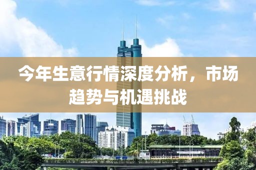 今年生意行情深度分析，市场趋势与机遇挑战