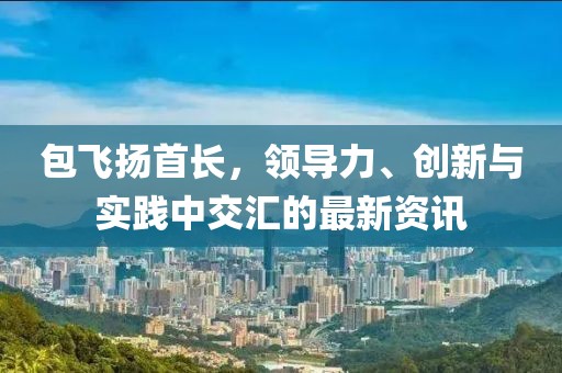 包飞扬首长，领导力、创新与实践中交汇的最新资讯