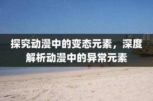 探究动漫中的变态元素，深度解析动漫中的异常元素