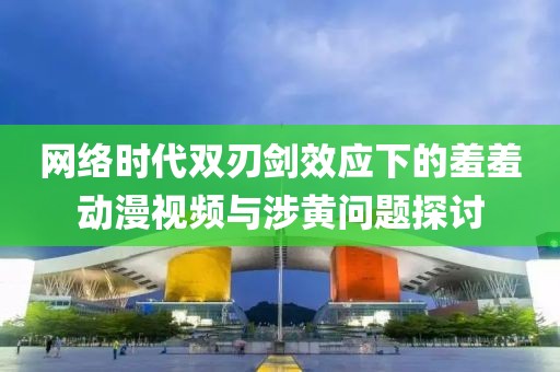 网络时代双刃剑效应下的羞羞动漫视频与涉黄问题探讨