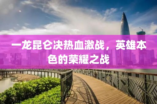 一龙昆仑决热血激战，英雄本色的荣耀之战
