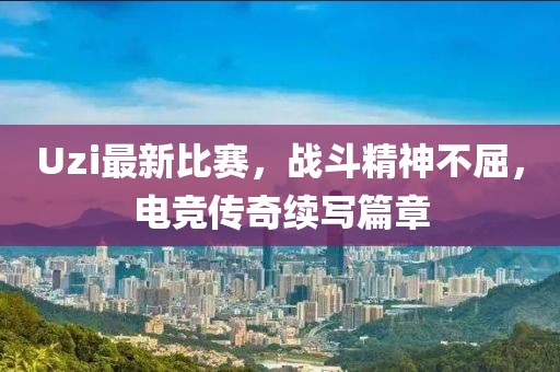Uzi最新比赛，战斗精神不屈，电竞传奇续写篇章