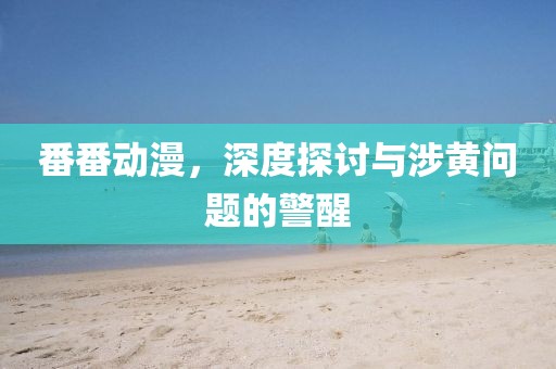 番番动漫，深度探讨与涉黄问题的警醒