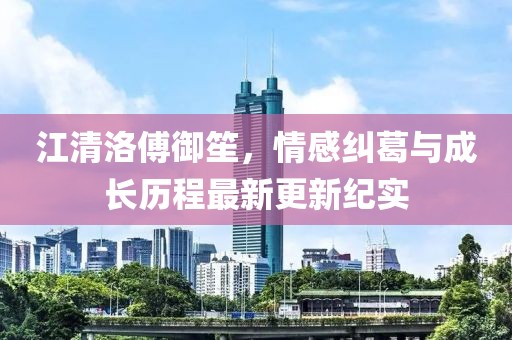 江清洛傅御笙，情感纠葛与成长历程最新更新纪实