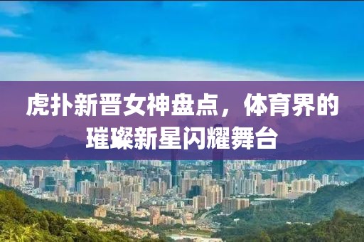 虎扑新晋女神盘点，体育界的璀璨新星闪耀舞台